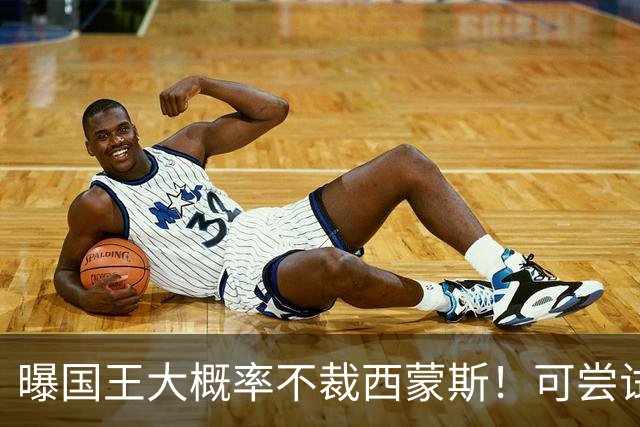 曝国王大概率不裁西蒙斯！可尝试交易他的合同 仍有空间再签一人